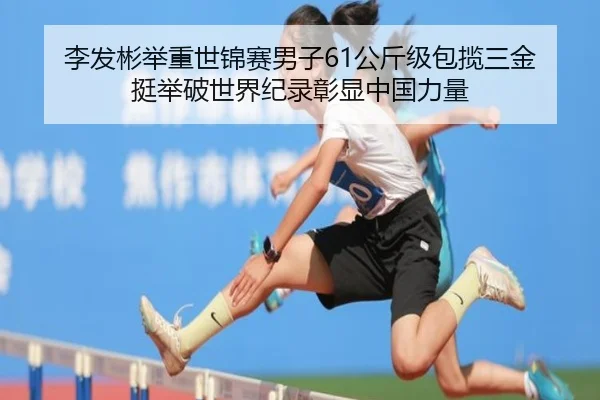 李发彬举重世锦赛男子61公斤级包揽三金 挺举破世界纪录彰显中国力量