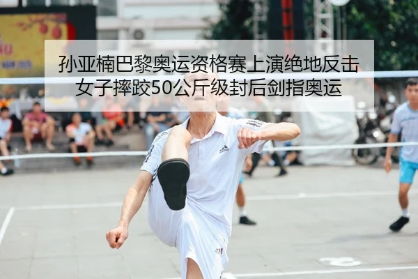 孙亚楠巴黎奥运资格赛上演绝地反击 女子摔跤50公斤级封后剑指奥运