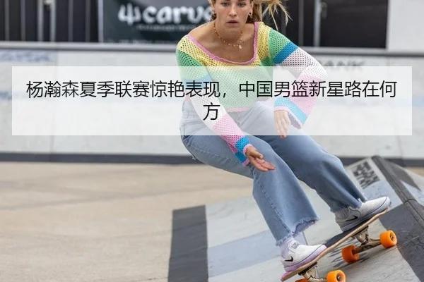 杨瀚森夏季联赛惊艳表现，中国男篮新星路在何方